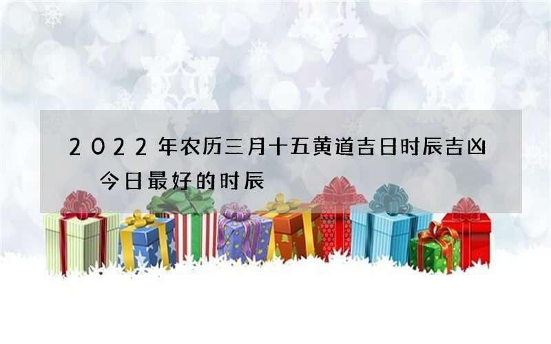 2022年农历三月十五黄道吉日时辰吉凶 今日最好的时辰